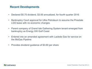Investor Presentation: Fiscal Year 2016 | 3
Recent Developments
• Declared $0.75 dividend, $3.00 annualized, for fourth quarter 2016
• Bankruptcy Court approval for Ultra Petroleum to assume the Pinedale
LGS lease with no economic changes
• Parent company of Grand Isle Gathering System tenant emerged from
bankruptcy as Energy XXI Gulf Coast
• Entered into an amended agreement with Laclede Gas for service on
the MoGas Pipeline
• Provides dividend guidance of $3.00 per share
 