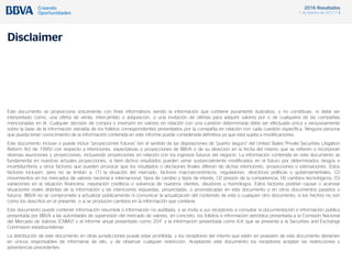 2016 Resultados
1 de febrero de 2017 / 3
Disclaimer
Este documento se proporciona únicamente con fines informativos siendo la información que contiene puramente ilustrativa, y no constituye, ni debe ser
interpretado como, una oferta de venta, intercambio o adquisición, o una invitación de ofertas para adquirir valores por o de cualquiera de las compañías
mencionadas en él. Cualquier decisión de compra o inversión en valores en relación con una cuestión determinada debe ser efectuada única y exclusivamente
sobre la base de la información extraída de los folletos correspondientes presentados por la compañía en relación con cada cuestión específica. Ninguna persona
que pueda tener conocimiento de la información contenida en este informe puede considerarla definitiva ya que está sujeta a modificaciones.
Este documento incluye o puede incluir “proyecciones futuras” (en el sentido de las disposiciones de “puerto seguro” del United States Private Securities Litigation
Reform Act de 1995) con respecto a intenciones, expectativas o proyecciones de BBVA o de su dirección en la fecha del mismo que se refieren o incorporan
diversas asunciones y proyecciones, incluyendo proyecciones en relación con los ingresos futuros del negocio. La información contenida en este documento se
fundamenta en nuestras actuales proyecciones, si bien dichos resultados pueden verse sustancialmente modificados en el futuro por determinados riesgos e
incertidumbres y otros factores que pueden provocar que los resultados o decisiones finales difieran de dichas intenciones, proyecciones o estimaciones. Estos
factores incluyen, pero no se limitan a, (1) la situación del mercado, factores macroeconómicos, reguladores, directrices políticas o gubernamentales, (2)
movimientos en los mercados de valores nacional e internacional, tipos de cambio y tipos de interés, (3) presión de la competencia, (4) cambios tecnológicos, (5)
variaciones en la situación financiera, reputación crediticia o solvencia de nuestros clientes, deudores u homólogos. Estos factores podrían causar o acarrear
situaciones reales distintas de la información y las intenciones expuestas, proyectadas, o pronosticadas en este documento o en otros documentos pasados o
futuros. BBVA no se compromete a actualizar públicamente ni comunicar la actualización del contenido de este o cualquier otro documento, si los hechos no son
como los descritos en el presente, o si se producen cambios en la información que contiene.
Este documento puede contener información resumida o información no auditada, y se invita a sus receptores a consultar la documentación e información pública
presentada por BBVA a las autoridades de supervisión del mercado de valores, en concreto, los folletos e información periódica presentada a la Comisión Nacional
del Mercado de Valores (CNMV) y el informe anual presentado como 20-F y la información presentada como 6-K que se presenta a la Securities and Exchange
Commision estadounidense.
La distribución de este documento en otras jurisdicciones puede estar prohibida, y los receptores del mismo que estén en posesión de este documento devienen
en únicos responsables de informarse de ello, y de observar cualquier restricción. Aceptando este documento los receptores aceptan las restricciones y
advertencias precedentes.
 