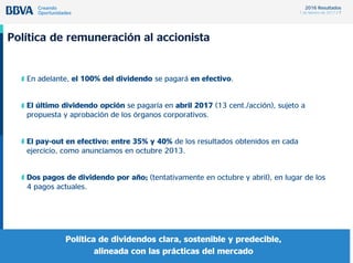 2016 Resultados
1 de febrero de 2017 / 7
Política de remuneración al accionista
• En adelante, el 100% del dividendo se pagará en efectivo.
• El último dividendo opción se pagaría en abril 2017 (13 cent./acción), sujeto a
propuesta y aprobación de los órganos corporativos.
• El pay-out en efectivo: entre 35% y 40% de los resultados obtenidos en cada
ejercicio, como anunciamos en octubre 2013.
• Dos pagos de dividendo por año; (tentativamente en octubre y abril), en lugar de los
4 pagos actuales.
Política de dividendos clara, sostenible y predecible,
alineada con las prácticas del mercado
 