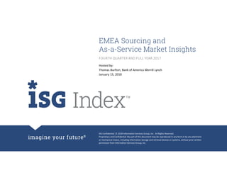 ISG Confidential. © 2018 Information Services Group, Inc. All Rights Reserved.
Proprietary and Confidential. No part of this document may be reproduced in any form or by any electronic
or mechanical means, including information storage and retrieval devices or systems, without prior written
permission from Information Services Group, Inc.
EMEA Sourcing and
As-a-Service Market Insights
Hosted by:
Thomas Burlton, Bank of America Merrill Lynch
January 15, 2018
FOURTH QUARTER AND FULL YEAR 2017
 