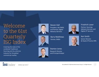 ISG Confidential. © 2018 Information Services Group, Inc. All Rights Reserved 2
EMEA Q4 2017
Covering the state of the
combined Traditional
Sourcing and As-a-Service
industry for the global
commercial market.
Welcome
to the 61st
Quarterly
ISG Index
Barry Matthews
Partner, EMEA
Steven Hall
President, ISG EMEA
and Partner, Digital
Advisory Services
Keri Smith
Senior Director
& Head of Practice RPA
Friedrich Loeer
Partner, Sourcing
Advisory Services and
Digital /IT Services
Stanton Jones
Research Director
and Principal Analyst
 