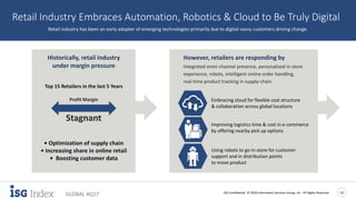 ISG Confidential. © 2018 Information Services Group, Inc. All Rights Reserved 13
GLOBAL 4Q17
Retail Industry Embraces Automation, Robotics & Cloud to Be Truly Digital
Retail industry has been an early adopter of emerging technologies primarily due to digital-savvy customers driving change.
• Optimization of supply chain
• Increasing share in online retail
• Boosting customer data
Historically, retail industry
under margin pressure
Profit Margin
Stagnant
Top 15 Retailers in the last 5 Years
However, retailers are responding by
Integrated omni-channel presence, personalized in-store
experience, robots, intelligent online order handling,
real-time product tracking in supply-chain
Embracing cloud for flexible cost structure
& collaboration across global locations
Using robots to go in-store for customer
support and in distribution points
to move product
Improving logistics time & cost in e-commerce
by offering nearby pick up options
 