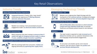 ISG Confidential. © 2018 Information Services Group, Inc. All Rights Reserved 14
GLOBAL 4Q17
Key Retail Observations
Omni-Channel for Seamless Experience
Integrated channels in “bricks, clicks, rings, knocks”
enhancing user experience of “offering whatever,
wherever, whenever they want.
Increased IT Outsourcing
Retail companies have been looking to outsource their IT
needs to be agile to changing consumer needs, to reduce
IT costs, scalability and gain innovation capabilities.
Personalization & Engagement
Retailers are creating a more personalized consumer
engagement model via advanced analytics and BI tools.
With the evolving needs from consumers, retailers are
aligning themselves by optimizing their supply chains.
Efficient Supply Chains and Automated Warehouses Blockchain
As consumers and retailers opt for omni-channel
solutions, they will require insights into product and
purchase lifecycle developments.
Industry Trends
User Experience - UX
Retailers are re-aligning their Digital Strategy with the
touchpoints of the customer journey. Emerging technologies
are being piloted, but have yet to be adopted in large scale.
Emerging Technology Trends
Robotics
The retail market is expected to make increased use of
Robots for activities such as; customer interactions in the
local language and personalized engagements.
Augmented Reality & Wearables
A/R and Wearables allow consumers to unlock exclusive
content and track individual health data, to promote
healthcare and lifestyle products based on user behavior.
 