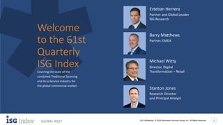 ISG Confidential. © 2018 Information Services Group, Inc. All Rights Reserved 2
GLOBAL 4Q17
Esteban Herrera
Partner and Global Leader
ISG Research
Covering the state of the
combined Traditional Sourcing
and As-a-Service industry for
the global commercial market.
Welcome
to the 61st
Quarterly
ISG Index
Barry Matthews
Partner, EMEA
Stanton Jones
Research Director
and Principal Analyst
Michael Witty
Director, Digital
Transformation – Retail
 