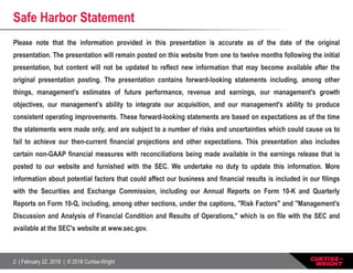 2 | February 22, 2018 | © 2018 Curtiss-Wright
Safe Harbor Statement
Please note that the information provided in this presentation is accurate as of the date of the original
presentation. The presentation will remain posted on this website from one to twelve months following the initial
presentation, but content will not be updated to reflect new information that may become available after the
original presentation posting. The presentation contains forward-looking statements including, among other
things, management's estimates of future performance, revenue and earnings, our management's growth
objectives, our management’s ability to integrate our acquisition, and our management's ability to produce
consistent operating improvements. These forward-looking statements are based on expectations as of the time
the statements were made only, and are subject to a number of risks and uncertainties which could cause us to
fail to achieve our then-current financial projections and other expectations. This presentation also includes
certain non-GAAP financial measures with reconciliations being made available in the earnings release that is
posted to our website and furnished with the SEC. We undertake no duty to update this information. More
information about potential factors that could affect our business and financial results is included in our filings
with the Securities and Exchange Commission, including our Annual Reports on Form 10-K and Quarterly
Reports on Form 10-Q, including, among other sections, under the captions, "Risk Factors" and "Management's
Discussion and Analysis of Financial Condition and Results of Operations," which is on file with the SEC and
available at the SEC's website at www.sec.gov.
 