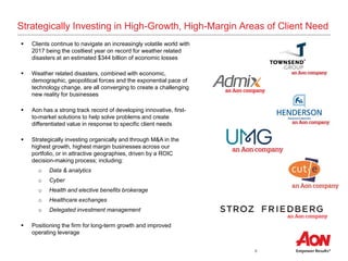 8
Strategically Investing in High-Growth, High-Margin Areas of Client Need
 Clients continue to navigate an increasingly volatile world with
2017 being the costliest year on record for weather related
disasters at an estimated $344 billion of economic losses
 Weather related disasters, combined with economic,
demographic, geopolitical forces and the exponential pace of
technology change, are all converging to create a challenging
new reality for businesses
 Aon has a strong track record of developing innovative, first-
to-market solutions to help solve problems and create
differentiated value in response to specific client needs
 Strategically investing organically and through M&A in the
highest growth, highest margin businesses across our
portfolio, or in attractive geographies, driven by a ROIC
decision-making process; including:
o Data & analytics
o Cyber
o Health and elective benefits brokerage
o Healthcare exchanges
o Delegated investment management
 Positioning the firm for long-term growth and improved
operating leverage
 