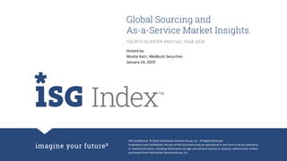 ISG Confidential. © 2019 Information Services Group, Inc. All Rights Reserved.
Proprietary and Confidential. No part of this document may be reproduced in any form or by any electronic
or mechanical means, including information storage and retrieval devices or systems, without prior written
permission from Information Services Group, Inc.
Global Sourcing and
As-a-Service Market Insights
Hosted by:
Moshe Katri, Wedbush Securities
January 14, 2019
FOURTH QUARTER AND FULL YEAR 2018
 