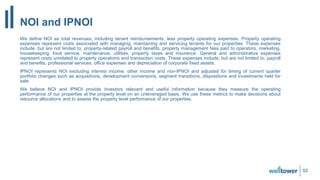 NOI and IPNOI
We define NOI as total revenues, including tenant reimbursements, less property operating expenses. Property operating
expenses represent costs associated with managing, maintaining and servicing tenants for our properties. These expenses
include, but are not limited to, property-related payroll and benefits, property management fees paid to operators, marketing,
housekeeping, food service, maintenance, utilities, property taxes and insurance. General and administrative expenses
represent costs unrelated to property operations and transaction costs. These expenses include, but are not limited to, payroll
and benefits, professional services, office expenses and depreciation of corporate fixed assets.
IPNOI represents NOI excluding interest income, other income and non-IPNOI and adjusted for timing of current quarter
portfolio changes such as acquisitions, development conversions, segment transitions, dispositions and investments held for
sale.
We believe NOI and IPNOI provide investors relevant and useful information because they measure the operating
performance of our properties at the property level on an unleveraged basis. We use these metrics to make decisions about
resource allocations and to assess the property level performance of our properties.
52
 