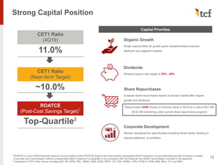 Strong Capital Position
12
Capital Priorities
Organic Growth
Ample opportunities for growth given complementary business
platforms and adjacent markets
Dividends
Dividend payout ratio target of 30% - 40%
Share Repurchases
Evaluate share repurchases based on excess capital after organic
growth and dividends
Corporate Development
Remain disciplined for opportunities including whole banks, lending or
deposit platforms, or portfolios
CET1 Ratio
(Near-term Target)
~10.0%
CET1 Ratio
(4Q19)
11.0%
ROATCE
(Post-Cost Savings Target)1
Top-Quartile2
1
ROATCE is a non-GAAP financial measure. A reconciliation of the ROATCE target to the most directly comparable GAAP measure is not provided because the Company is unable
to provide such reconciliation without unreasonable effort, however it is expected to be consistent with the historical non-GAAP reconciliation included in the appendix
2
Compared to TCF's Peer Group including KEY, RF, MTB, FRC, HBAN, CMA, ZION, PBCT, CIT, SNV, EWBC, FHN, FCNC.A, FNB, ASB, BKU, VLY and IBKC
Repurchased 658K shares of common stock in 4Q19 at a cost of $27.5M
($122.5M remaining under current share repurchase program)
 