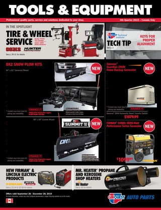 NEW NEW
NEW
NEW
FINANCE IT
TOOLS &EQUIPMENT
Offers valid September 26 - December 28, 2019
For more information, contact your local CarQuest representative. Longer financing available up to 60 months.
Professional quality parts, service and solutions dedicated to your shop. 4th Quarter 2019 – Canada Only
TECH TIPSee p. 3
NEW FIRMAN®
&
LINCOLN ELECTRIC®
PRODUCTS
See p. 23-24 & 52-56 for details
MR. HEATER®
PROPANE
AND KEROSENE
SHOP HEATERS
See p. 60 for details
KEYS FOR
PROPER
ALIGNMENT
IN THE SPOTLIGHT
TIRE &WHEEL
SERVICE
See p. 29-31 for details
Hunter TCX57
Tire Changer
Coats®
1600
Wheel Balancer
DK2 Avalanche Snow Plow Kit
84" x 22" Universal Mount
• Fits most light trucks and SUV’s
• Easy to mount – simply slides into a 2 class III front mount
receiver in seconds
• An electric winch lifts the blade, controlled from inside your
warm vehicle for easy up and down snow control
• Blade angles set and lock manually with a single lever lifting a
pin to 3 blade locking positions: straight on, angled to the
right, and angled to the left
• Powder coated all-steel construction with UV protected paint.
• Flip down locking castors allow easy plow attachment,
removal, and roll away storage – just lower the wheels and
roll the unit to wherever you want it
• Kit also includes a set of blade stiffeners
for added strength
• 1 year limited warranty
DK2 AVAL8422
* Contact your local store for
pricing and availability
DK2 Summit II Snow Plow Kit 88 x 26 Custom Mount
• Fits most light trucks and SUV’s
• Easy to mount – simply slides onto your custom vehicle specific
mounting brackets in seconds
• An electric winch lifts the blade, controlled from inside your warm
vehicle for easy up and down snow control
• Blade angles set and lock manually with a single lever lifting a pin to
3 blade locking positions: straight on, angled to the right, and angled
to the left
• Powder coated all-steel construction with UV protected paint
• Locking castors allow easy plow attachment, removal, and
roll away storage – just lower the wheels and roll the unit
to wherever you want it
• 1 year limited warranty
DK2 SUMM8826
* Contact your local store for
pricing and availability
Factory Direct shipping from supplier,
freight charges may apply
Price will include the
application mount rack.
Please provide make, model,
and year at the time of order.
Price will include the
application mount rack.
Please provide make, model,
and year at the time of order.
Factory Direct shipping from supplier,
freight charges may apply
DK2 SNOW PLOW KITS
FINANCE IT
FINANCE IT
Generac®
Guardian 20kW
Home Backup Generator
• FREE Mobile Link™
remote monitoring allows
you to monitor the status of your generator from anywhere
in the world using a smartphone, tablet, or PC
• Runs on both natural gas or propane (18kW / 20kW)
• Works with transfer switch to provide instant
replacement should utility power fail
• 5 year limited warranty and
24/7/365 help line
FIRMAN®
10000/8000 Watt
Performance Series Generator
• 8 Gallon Tank with 12 hour Run Time
• Max Pro Series 439cc FIRMAN Engine
• 4-in-1 Data Minder
MeasuresVolts,Hertz,
Hours,and Low Oil Indicator
• Outlets – (1) 14-50R
120V/240V – 50A,
(1) L14-30R
120V/240V – 30A
Twistlock, (1) L5-30R
120V – 30A, (1) 5-20R
Duplex 120V – 20A
FIR P08004
$
109999
Generac®
200A Automatic Smart Transfer Switch
GEN RXSW200A3CUL $1079.99
GEN 7038
* Contact your local store for
pricing and availability
 