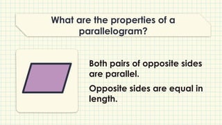 What are the properties of a
parallelogram?
Both pairs of opposite sides
are parallel.
Opposite sides are equal in
length.
 