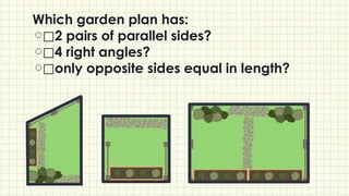 Which garden plan has:
⃞2 pairs of parallel sides?
⃞4 right angles?
⃞only opposite sides equal in length?
 