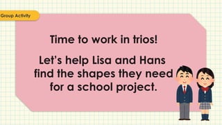 Time to work in trios!
Let’s help Lisa and Hans
find the shapes they need
for a school project.
Group Activity
 