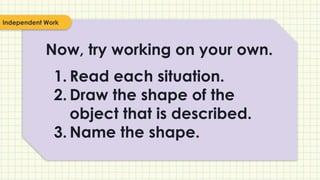 Now, try working on your own.
1. Read each situation.
2. Draw the shape of the
object that is described.
3. Name the shape.
Independent Work
 