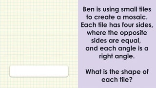 Ben is using small tiles
to create a mosaic.
Each tile has four sides,
where the opposite
sides are equal,
and each angle is a
right angle.
What is the shape of
each tile?
 