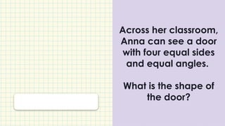 Across her classroom,
Anna can see a door
with four equal sides
and equal angles.
What is the shape of
the door?
 