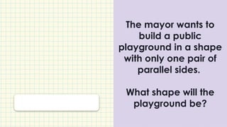 The mayor wants to
build a public
playground in a shape
with only one pair of
parallel sides.
What shape will the
playground be?
 