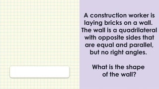 A construction worker is
laying bricks on a wall.
The wall is a quadrilateral
with opposite sides that
are equal and parallel,
but no right angles.
What is the shape
of the wall?
 