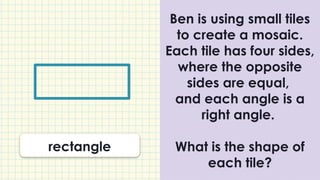 Ben is using small tiles
to create a mosaic.
Each tile has four sides,
where the opposite
sides are equal,
and each angle is a
right angle.
What is the shape of
each tile?
rectangle
 