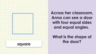 Across her classroom,
Anna can see a door
with four equal sides
and equal angles.
What is the shape of
the door?
square
 