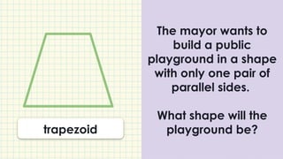 The mayor wants to
build a public
playground in a shape
with only one pair of
parallel sides.
What shape will the
playground be?
trapezoid
 