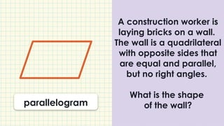 A construction worker is
laying bricks on a wall.
The wall is a quadrilateral
with opposite sides that
are equal and parallel,
but no right angles.
What is the shape
of the wall?
parallelogram
 