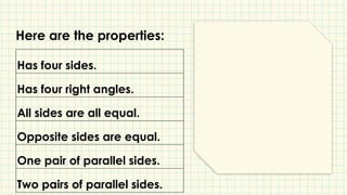 Has four sides.
Has four right angles.
All sides are all equal.
Opposite sides are equal.
One pair of parallel sides.
Two pairs of parallel sides.
Here are the properties:
 