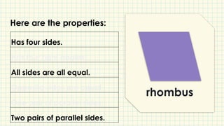 rhombus
Has four sides.
Has four right angles.
All sides are all equal.
Opposite sides are equal.
One pair of parallel sides.
Two pairs of parallel sides.
Here are the properties:
 