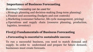 Importance of Business Forecasting
Business Forecasting can be used for:
1.Strategic planning and decision-making (long-term planning)
2.Finance and accounting (budgets and cost controls)
3.Marketing (consumer behavior, life cycle management, pricing)
4.Operations and supply chain (resource planning, production,
logistics, inventory)
Five(5) Fundamentals of Business Forecasting
1.Forecasting is essential to sustainable success
To run a successful business, you need to match demand and
supply. In order to understand and prepare for future demand,
businesses must create forecasts.
 
