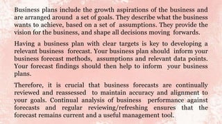 Business plans include the growth aspirations of the business and
are arranged around a set of goals. They describe what the business
wants to achieve, based on a set of assumptions. They provide the
vision for the business, and shape all decisions moving forwards.
Having a business plan with clear targets is key to developing a
relevant business forecast. Your business plan should inform your
business forecast methods, assumptions and relevant data points.
Your forecast findings should then help to inform your business
plans.
Therefore, it is crucial that business forecasts are continually
reviewed and reassessed to maintain accuracy and alignment to
your goals. Continual analysis of business performance against
forecasts and regular reviewing/refreshing ensures that the
forecast remains current and a useful management tool.
 