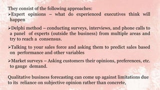 They consist of the following approaches:
Expert opinions – what do experienced executives think will
happen
Delphi method – conducting surveys, interviews, and phone calls to
a panel of experts (outside the business) from multiple areas and
try to reach a consensus.
Talking to your sales force and asking them to predict sales based
on performance and other variables
Market surveys – Asking customers their opinions, preferences, etc.
to gauge demand.
Qualitative business forecasting can come up against limitations due
to its reliance on subjective opinion rather than concrete,
 