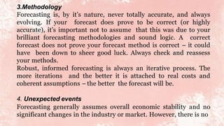 3.Methodology
Forecasting is, by it’s nature, never totally accurate, and always
evolving. If your forecast does prove to be correct (or highly
accurate), it’s important not to assume that this was due to your
brilliant forecasting methodologies and sound logic. A correct
forecast does not prove your forecast method is correct – it could
have been down to sheer good luck. Always check and reassess
your methods.
Robust, informed forecasting is always an iterative process. The
more iterations and the better it is attached to real costs and
coherent assumptions – the better the forecast will be.
4. Unexpected events
Forecasting generally assumes overall economic stability and no
significant changes in the industry or market. However, there is no
 