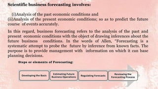 Scientific business forecasting involves:
(i)Analysis of the past economic conditions and
(ii)Analysis of the present economic conditions; so as to predict the future
course of events accurately.
In this regard, business forecasting refers to the analysis of the past and
present economic conditions with the object of drawing inferences about the
future business conditions. In the words of Allen, “Forecasting is a
systematic attempt to probe the future by inference from known facts. The
purpose is to provide management with information on which it can base
planning decisions.
 