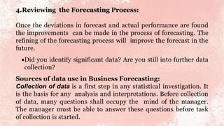 4.Reviewing the Forecasting Process:
Once the deviations in forecast and actual performance are found
the improvements can be made in the process of forecasting. The
refining of the forecasting process will improve the forecast in the
future.
Did you identify significant data? Are you still into further data
collection?
Sources of data use in Business Forecasting:
Collection of data is a first step in any statistical investigation. It
is the basis for any analysis and interpretations. Before collection
of data, many questions shall occupy the mind of the manager.
The manager must be able to answer these questions before task
of collection is started.
 