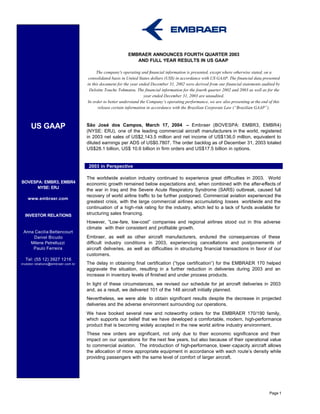 EMBRAER ANNOUNCES FOURTH QUARTER 2003
                                                             AND FULL YEAR RESULTS IN US GAAP

                                          The company's operating and financial information is presented, except where otherwise stated, on a
                                     consolidated basis in United States dollars (US$) in accordance with US GAAP. The financial data presented
                                    in this document for the year ended December 31, 2002 were derived from our financial statements audited by
                                     Deloitte Touche Tohmatsu. The financial information for the fourth quarter 2002 and 2003 as well as for the
                                                                     year ended December 31, 2003 are unaudited.
                                    In order to better understand the Company’s operating performance, we are also presenting at the end of this
                                           release certain information in accordance with the Brazilian Corporate Law (“Brazilian GAAP”).



     US GAAP                        São José dos Campos, March 17, 2004 – Embraer (BOVESPA: EMBR3, EMBR4)
                                    (NYSE: ERJ), one of the leading commercial aircraft manufacturers in the world, registered
                                    in 2003 net sales of US$2,143.5 million and net income of US$136.0 million, equivalent to
                                    diluted earnings per ADS of US$0.7807. The order backlog as of December 31, 2003 totaled
                                    US$28.1 billion, US$ 10.6 billion in firm orders and US$17.5 billion in options.


              2003 In Perspect       2003 in Perspective

                                    The worldwide aviation industry continued to experience great difficulties in 2003. World
BOVESPA: EMBR3, EMBR4               economic growth remained below expectations and, when combined with the after-effects of
      NYSE: ERJ
                                    the war in Iraq and the Severe Acute Respiratory Syndrome (SARS) outbreak, caused full
                                    recovery of world airline traffic to be further postponed. Commercial aviation experienced the
    www.embraer.com
                                    greatest crisis, with the large commercial airlines accumulating losses worldwide and the
                                    continuation of a high-risk rating for the industry, which led to a lack of funds available for
  INVESTOR RELATIONS                structuring sales financing.
                                    However, “Low-fare, low-cost” companies and regional airlines stood out in this adverse
                                    climate with their consistent and profitable growth.
 Anna Cecilia Bettencourt
     Daniel Bicudo                  Embraer, as well as other aircraft manufacturers, endured the consequences of these
    Milene Petrelluzzi              difficult industry conditions in 2003, experiencing cancellations and postponements of
     Paulo Ferreira                 aircraft deliveries, as well as difficulties in structuring financial transactions in favor of our
                                    customers.
  Tel: (55 12) 3927 1216
investor.relations@embraer.com.br   The delay in obtaining final certification (“type certification”) for the EMBRAER 170 helped
                                    aggravate the situation, resulting in a further reduction in deliveries during 2003 and an
                                    increase in inventory levels of finished and under process products.
                                    In light of these circumstances, we revised our schedule for jet aircraft deliveries in 2003
                                    and, as a result, we delivered 101 of the 148 aircraft initially planned.
                                    Nevertheless, we were able to obtain significant results despite the decrease in projected
                                    deliveries and the adverse environment surrounding our operations.
                                    We have booked several new and noteworthy orders for the EMBRAER 170/190 family,
                                    which supports our belief that we have developed a comfortable, modern, high-performance
                                    product that is becoming widely accepted in the new world airline industry environment.
                                    These new orders are significant, not only due to their economic significance and their
                                    impact on our operations for the next few years, but also because of their operational value
                                    to commercial aviation. The introduction of high-performance, lower -capacity aircraft allows
                                    the allocation of more appropriate equipment in accordance with each route’s density while
                                    providing passengers with the same level of comfort of larger aircraft.




                                                                                                                                          Page 1
 