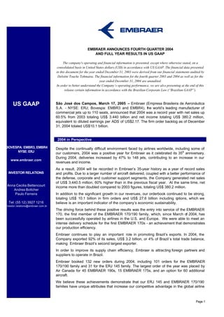 EMBRAER ANNOUNCES FOURTH QUARTER 2004
                                                             AND FULL YEAR RESULTS IN US GAAP

                                         The company's operating and financial information is presented, except where otherwise stated, on a
                                     consolidated basis in United States dollars (US$) in accordance with US GAAP. The financial data presented
                                    in this document for the year ended December 31, 2003 were derived from our financial statements audited by
                                     Deloitte Touche Tohmatsu. The financial information for the fourth quarter 2003 and 2004 as well as for the
                                                                     year ended December 31, 2004 are unaudited.
                                    In order to better understand the Company’s operating performance, we are also presenting at the end of this
                                           release certain information in accordance with the Brazilian Corporate Law (“Brazilian GAAP”).



     US GAAP                        São José dos Campos, March 17, 2005 – Embraer (Empresa Brasileira de Aeronáutica
                                    S.A. - NYSE: ERJ; Bovespa: EMBR3 and EMBR4), the world’s leading manufacturer of
                                    commercial jets up to 110 seats, announced that 2004 was a record year with net sales up
                                    60.5% from 2003 totaling US$ 3.440 billion and net income totaling US$ 380.2 million,
                                    equivalent to diluted earnings per ADS of US$2.17. The firm order backlog as of December
                                    31, 2004 totaled US$10.1 billion.


              2003 In Perspect       2004 in Perspective

BOVESPA: EMBR3, EMBR4               Despite the continually difficult environment faced by airlines worldwide, including some of
     NYSE: ERJ                      our customers, 2004 was a positive year for Embraer as it celebrated its 35th anniversary.
                                    During 2004, deliveries increased by 47% to 148 jets, contributing to an increase in our
    www.embraer.com
                                    revenues and income.
                                    As a result, 2004 will be recorded in Embraer’s 35-year history as a year of record sales
  INVESTOR RELATIONS                and profits. Due to a larger number of aircraft delivered, coupled with a better performance of
                                    the defense, corporate and customer support segments, the Company generated net sales
                                    of US$ 3,440.5 million, 60% higher than in the previous fiscal year. At the same time, net
 Anna Cecilia Bettencourt           income more than doubled compared to 2003 figures, totaling US$ 380.2 million.
    Andrea Bottcher
     Paulo Ferreira                 In addition to the significant growth in our revenues, our orderbook continued to be strong,
                                    totaling US$ 10.1 billion in firm orders and US$ 27.6 billion including o  ptions, which we
  Tel: (55 12) 3927 1216            believe is an important indicator of the company’s economic sustainability.
investor.relations@embraer.com.br
                                    The driving force behind these positive results was the entry into service of the EMBRAER
                                    170, the first member of the EMBRAER 170/190 family, which, since March of 2004, has
                                    been successfully operated by airlines in the U.S. and Europe. We were able to meet an
                                    intense delivery schedule for the first EMBRAER 170s - an achievement that demonstrates
                                    our production efficiency.
                                    Embraer continues to play an important role in promoting Brazil’s exports. In 2004, the
                                    Company exported 92% of its sales, US$ 3.2 billion, or 4% of Brazil´s total trade balance,
                                    making Embraer Brazil’s second largest exporter.
                                    In order to improve its supply chain efficiency, Embraer is attracting foreign partners and
                                    suppliers to operate in Brazil.
                                    Embraer booked 132 new orders during 2004, including 101 orders for the EMBRAER
                                    170/190 family and 31 for the ERJ 145 family. The largest order of the year was placed by
                                    Air Canada for 45 EMBRAER 190s, 15 EMBRAER 175s, and an option for 60 additional
                                    aircraft.
                                    We believe these achievements demonstrate that our ERJ 145 and EMBRAER 170/190
                                    families have unique attributes that increase our competitive advantage in the global airline



                                                                                                                                         Page 1
 
