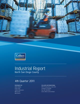 Industrial Report
North San Diego County


4th Quarter 2011
PREPARED BY:             COLLIERS INTERNATIONAL
Adam Molnar              5901 Priestly Drive, Suite 100
Greg Lewis               Carlsbad, CA 92008
Tucker Hohenstein        Fax 760 438 8925
Mike Erwin               www.colliers.com/carlsbad
Mike Bench
 