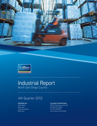 Industrial Report
North San Diego County


4th Quarter 2012
PREPARED BY:             COLLIERS INTERNATIONAL
Adam Molnar              5901 Priestly Drive, Suite 100
Greg Lewis               Carlsbad, CA 92008
Tucker Hohenstein        Fax 760 438 8925
Mike Erwin               www.colliers.com/carlsbad
 
