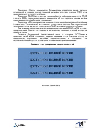fffff
13
Технология Ethernet используется большинством операторов рынка, является
оптимальной в условиях плотной городской застройки для стран с низким ARPU, что и
предопределило её лидерство в Киеве.
Технология DOCSIS используется главным образом кабельным оператором ВОЛЯ,
в начале 2000-х годов развернувшего посредством её сеть передачи данных на базе
существующих сетей кабельного телевидения.
Технологии xDSL используются в основном операторами фиксированной телефонии
(прежде всего Укртелекомом), что позволяет предоставить услугу на базе существующей
телефонной сети в тех местах, где прокладка ВОЛС экономически нецелесообразна.
Тем не менее, скоростные и качественные характеристики DOCSIS и xDSL уступают
характеристикам Ethernet, что приводит к постепенному снижению их долей в структуре
абонбазы рынка.
Сегменты беспроводной фиксированной связи (в основном WiFi/WiMax) и
проводных сетей xPON показывают хорошую динамику роста благодаря фокусу на
малоэтажную коттеджную застройку преимущественно в пригородах, где
неудовлетворенный спрос на услуги выше, а конкуренция существенно ниже.
Динамика структуры рынка в разрезе технологий:
Источники: Данные «E&С»
ДОСТУПНО В ПОЛНОЙ ВЕРСИИ
ДОСТУПНО В ПОЛНОЙ ВЕРСИИ
ДОСТУПНО В ПОЛНОЙ ВЕРСИИ
ДОСТУПНО В ПОЛНОЙ ВЕРСИИ
 