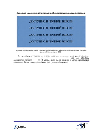 fffff
19
Динамика изменения доли рынка (в абонентах) основных операторов:
Источники: Государственный комитет статистики; квартальные отчеты инвесторов; экспертные интервью участников
рынка; собственные оценки «E&С»
Из провайдеров-лидеров, по итогам квартала увеличили долю рынка компании
______________, ____________, ______________. _________, чей рост абонбазы
замедлился, потерял ____ пп. В целом, доли рынка средних и малых провайдеров
показывают более существенный рост, чем у компаний-лидеров.
ДОСТУПНО В ПОЛНОЙ ВЕРСИИ
ДОСТУПНО В ПОЛНОЙ ВЕРСИИ
ДОСТУПНО В ПОЛНОЙ ВЕРСИИ
ДОСТУПНО В ПОЛНОЙ ВЕРСИИ
 