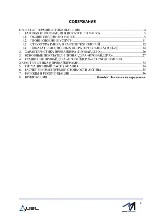 fffff
2
СОДЕРЖАНИЕ
ПРИНЯТЫЕ ТЕРМИНЫ И ОБОЗНАЧЕНИЯ ................................................................................4
1. БАЗОВАЯ ИНФОРМАЦИЯ И ПОКАЗАТЕЛИ РЫНКА .......................................................5
1.1. ОБЩИЕ СВЕДЕНИЯ О РЫНКЕ .......................................................................................5
1.2. ПРОНИКНОВЕНИЕ УСЛУГИ........................................................................................11
1.3. СТРУКТУРА РЫНКА В РАЗРЕЗЕ ТЕХНОЛОГИЙ .....................................................12
1.4. ПОКАЗАТЕЛИ ОСНОВНЫХ ОПЕРАТОРОВ РЫНКА (ТОП-20)..............................14
2. ХАРАКТЕРИСТИКА ПРОВАЙДЕРА «ПРОВАЙДЕР Х»...................................................26
3. ОСНОВНЫЕ ПОКАЗАТЕЛИ ПРОВАЙДЕРА «ПРОВАЙДЕР Х».....................................27
4. СРАВНЕНИЕ ПРОВАЙДЕРА «ПРОВАЙДЕР Х» СО СХОДНЫМИ ПО
ХАРАКТЕРИСТИКАМ ПРОВАЙДЕРАМИ.................................................................................32
5. СИТУАЦИОННЫЙ (SWOT) АНАЛИЗ .................................................................................34
6. РАСЧЕТ РЕКОМЕНДУЕМОЙ СТОИМОСТИ АКТИВА....................................................35
7. ВЫВОДЫ И РЕКОМЕНДАЦИИ............................................................................................36
8. ПРИЛОЖЕНИЯ ..............................................................Ошибка! Закладка не определена.
 