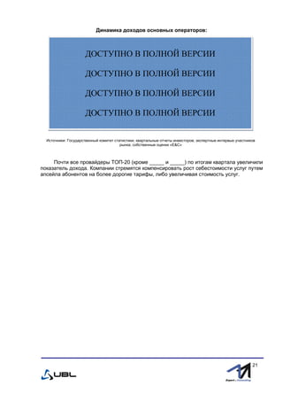 fffff
21
Динамика доходов основных операторов:
Источники: Государственный комитет статистики; квартальные отчеты инвесторов; экспертные интервью участников
рынка; собственные оценки «E&С»
Почти все провайдеры ТОП-20 (кроме _____ и _____) по итогам квартала увеличили
показатель дохода. Компании стремятся компенсировать рост себестоимости услуг путем
апсейла абонентов на более дорогие тарифы, либо увеличивая стоимость услуг.
ДОСТУПНО В ПОЛНОЙ ВЕРСИИ
ДОСТУПНО В ПОЛНОЙ ВЕРСИИ
ДОСТУПНО В ПОЛНОЙ ВЕРСИИ
ДОСТУПНО В ПОЛНОЙ ВЕРСИИ
 