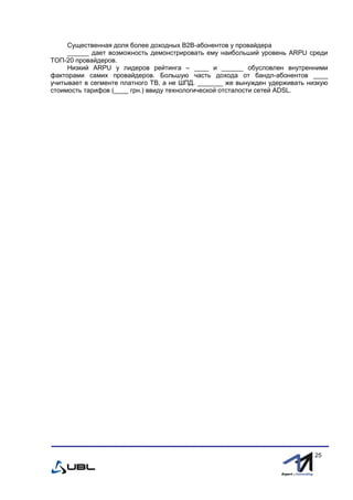 fffff
25
Существенная доля более доходных В2В-абонентов у провайдера
______ дает возможность демонстрировать ему наибольший уровень ARPU среди
ТОП-20 провайдеров.
Низкий ARPU у лидеров рейтинга – ____ и ______ обусловлен внутренними
факторами самих провайдеров. Большую часть дохода от бандл-абонентов ____
учитывает в сегменте платного ТВ, а не ШПД. _______ же вынужден удерживать низкую
стоимость тарифов (____ грн.) ввиду технологической отсталости сетей ADSL.
 