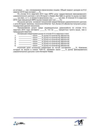 fffff
6
из которых ___ грн. сгенерировано физическими лицами. Общий прирост доходов за ІV-й
квартал 2014 года составил ___%.
По итогам IV-го квартала 2014 года ARPU услуг предоставления фиксированного
широкополосного доступа к сети Интернет в Киеве (без НДС) в целом по рынку составил
____ грн./мес., в т.ч. в сегменте физических лиц – ____ грн./мес. В течение IV-го квартала
2014 года смешанный ARPU рынка показал рост (на ____%).
На рынке доступа основной технологией предоставления широкополосного доступа
к сети Интернет являлась технология Ethernet. Чуть более 2/3 абонентов получали услугу
посредством данной технологии.
Проникновение услуги среди индивидуальных домохозяйств по итогам IV-го
квартала 2014 года составило _____%, что на ____ процентных пункта выше, чем в
предыдущем квартале.
Основными операторами рынка по итогам ІV-го квартала стали:
1. _____________ - около ____% рынка по количеству абонентов.
2. _____________ - около ____% рынка по количеству абонентов.
3. _____________ - около ____% рынка по количеству абонентов.
4. _____________ - около ____% рынка по количеству абонентов.
5. _____________ - около ____% рынка по количеству абонентов.
6. _____________ - около ____% рынка по количеству абонентов.
Рыночная доля остальных операторов из топ-20 составляла ____%. Компании,
которые не вошли в список ТОП-15, занимали около ____% рынка фиксированного
широкополосного доступа к сети Интернет Киева.
 