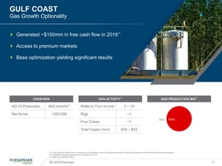 GULF COAST
Gas Growth Optionality
4Q 2019 Earnings 11
(1) Free cash flow defined as net revenue less all operating costs and capital expenditures, excluding general and administrative and interest expenses
(2) Represents average net production volumes for 4Q’19
(3) Based on 2/26/20 Outlook
Generated ~$150mm in free cash flow in 2019(1)
Access to premium markets
Base optimization yielding significant results
2020 ACTIVITY
(3)
Wells to Turn in Line 5 – 10
Rigs ~1
Frac Crews ~1
Total Capex (mm) $30 – $45
OVERVIEW
4Q’19 Production 605 mmcf/d(2)
Net Acres ~293,000
2020 PRODUCTION MIX
(3)
Gas 100%
 