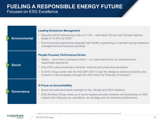 FUELING A RESPONSIBLE ENERGY FUTURE
Focused on ESG Excellence
4Q 2019 Earnings 12
(1) Methane loss rate based upon Subpart W reported values for tonne methane and tonne gas produced; 2019 number will be released 2Q’20
Environmental
Leading Emissions Management
• Reported 2018 methane loss rate of 0.14% – well below Oil and Gas Climate Initiative
target of <0.25% by 2025(1)
• Environmental engineering integrated with facility engineering to maintain strong emissions
management and reduction practices
Social
People Focused, Performance Driven
• Safety – more than a company metric – is a value that drives our commitment to
responsible operations
• One CHK culture promotes a diverse, inclusive and productive workplace
• In 2019, Doug Lawler was the first E&P CEO to sign the pledge to advance diversity and
inclusion in the workplace through the CEO Action for Diversity & Inclusion™
Governance
A Focus on Accountability
• Board and executive-level oversight of risk, climate and ESG initiatives
• ESG Advisory Group made up of senior leaders provides direction and leadership on ESG
matters that influence our operations, our strategy and our business performance
 