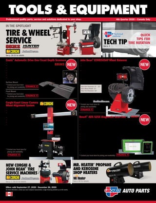 NEW
NEW
NEW
NEW
FINANCE IT
FINANCE IT
TOOLS &EQUIPMENT
For more information, contact your local CarQuest representative. Longer financing available up to 60 months.
Professional quality parts, service and solutions dedicated to your shop. 4th Quarter 2020 – Canada Only
Offers valid September 27, 2020 - December 26, 2020
TECH TIPSee p. 3
QUICK
TIPS FOR
TIRE ROTATION
NEW CORGHI &
JOHN BEAN
®
TIRE
SERVICE MACHINES
See p. 1, 30-31 for details
Coats®
Automatic Drive Over Tread Depth Scanners
• Instantly measures tread depth with camera and LED technology
• Measures all four tires in less than 5 seconds
• Identifies abnormal tread wear patterns and displays recommended action
• Adjustable display view for easy to understand pictorial analysis
• Vehicle identification camera automatically reads with no need for vehicle to stop
• No internet connection or compressed air required
• Advanced 3D camera technology and no moving
parts provides superior wear resistance
Surface Mount COA ETOC
*Contactyourlocalstore
forpricingandavailability
Flush Mount COA ETFC
*Contactyourlocalstore
forpricingandavailability
FINANCE IT
FINANCE IT
Bosch®
ADS 525X Diagnostic Scan Tool
• All new hardware and Android 9 OS software for an expandable,
future-proof platform which offers faster processing and more memory
• J2534-compliant VCI for factory programming with your OE subscription and PC
• Compatible with many wireless borescopes, battery testers, NVH analyzers and more
• Quick-Scan to perform all-systems DTC scans on average under 60 seconds; Complete scans take 30
seconds or less for many vehicle year, make and models
• Complete pre- and post-scan reporting for all possible systems available for the vehicle
• Complete Domestic/Asian/Euro coverage for vehicles as far back as 1976
• First year software subscription with all-access coverage and
30-day free trial of Enhanced subscription included with purchase
• Upgrade to Enhanced subscription to unlock
full access to colour wiring diagrams and Repair-Source,
OEM service and repair information library
• Backed by Bosch Diagnostics Lifetime Warranty
OTC 3945
*Contactyourlocalstore forpricing and availability FINANCE IT
IN THE SPOTLIGHT
TIRE WHEEL
SERVICE
See p. 28-33 for details
Max Rim Diameter: 8 – 32
Max Wheel Width: 21
Max Tire Diameter: 42
John Bean®
EEWB569AP Wheel Balancer
JBN EEWB569AP
* Contact your local store for
pricing and availability
• Intuitive Interface clearly marked with picture icons
• Torque-controlled Power Clamp device – fast and
accurate clamping of the wheel
• Stop-in-Position feature where the operator only has
to touch the amount of unbalance on the screen
and the wheel is automatically indexed to correction
position
• QuickBal for reduced measurement time: Short
start-stop cycle time: 4.5 seconds (15 rim)
Corghi Exact Linear Camera
Wheel Alignment System
• Fast-easy-reliable
• User friendly
• Camera movement
(motorized beam device)
• Live chassis measurement
• High resolution target
• High quality camera
• Drive-On Assistant camera
COR EXACT LINEAR
* Contact your local store for
pricing and availability
MR. HEATER®
PROPANE
AND KEROSENE
SHOP HEATERS
See p. 60 for details
 