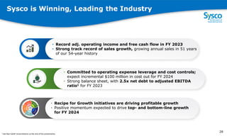Sysco is Winning, Leading the Industry
202
1
• Record adj. operating income and free cash flow in FY 2023
• Strong track record of sales growth, growing annual sales in 51 years
of our 54-year history
• Committed to operating expense leverage and cost controls;
expect incremental $100 million in cost out for FY 2024
• Strong balance sheet, with 2.5x net debt to adjusted EBITDA
ratio1 for FY 2023
• Recipe for Growth initiatives are driving profitable growth
• Positive momentum expected to drive top- and bottom-line growth
for FY 2024
2
8
1 See Non-GAAP reconciliations at the end of the presentation.
28
1 See Non-GAAP reconciliations at the end of the presentation.
 
