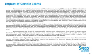 Impact of Certain Items
3
2
The discussion of our results includes certain non-GAAP financial measures, including EBITDA and adjusted EBITDA, that we believe
provide important perspective with respect to underlying business trends. Other than free cash flow, any non-GAAP financial measures will be
denoted as adjusted measures to remove the impact of restructuring and transformational project costs consisting of: (1) restructuring charges, (2)
expenses associated with our various transformation initiatives and (3) severance charges; acquisition-related costs consisting of: (a) intangible
amortization expense and (b) acquisition costs and due diligence costs related to our acquisitions; and the reduction of bad debt expense previously
recognized in fiscal 2020 due to the impact of the COVID-19 pandemic on the collectability of our pre-pandemic trade receivable balances. Our
results for fiscal 2023 were also impacted by adjustments to a product return allowance pertaining to COVID-related personal protection equipment
inventory, a pension settlement charge that resulted from the purchase of a nonparticipating single premium group annuity contract that transferred
defined benefit plan obligations to an insurer, and a litigation financing agreement. Our results for fiscal 2022 were also impacted by a write-down of
COVID-related personal protection equipment inventory due to the reduction in the net realizable value of inventory, losses on the extinguishment of
long-term debt and an increase in reserves for uncertain tax positions.
The results of our operations can be impacted due to changes in exchange rates applicable in converting local currencies to U.S. dollars.
We measure our results on a constant currency basis. Constant currency operating results are calculated by translating current-period local currency
operating results with the currency exchange rates used to translate the financial statements in the comparable prior-year period to determine what
the current-period U.S. dollar operating results would have been if the currency exchange rate had not changed from the comparable prior-year
period.
Management believes that adjusting its operating expenses, operating income, net earnings and diluted earnings per share to remove
these Certain Items and presenting its results on a constant currency basis, provides an important perspective with respect to our underlying
business trends and results and provides meaningful supplemental information to both management and investors that (1) is indicative of the
performance of the company’s underlying operations and (2) facilitates comparisons on a year-over-year basis.
Sysco has a history of growth through acquisitions and excludes from its non-GAAP financial measures the impact of acquisition-related
intangible amortization, acquisition costs and due-diligence costs for those acquisitions. We believe this approach significantly enhances the
comparability of Sysco’s results for fiscal 2023 and fiscal 2022.
Set forth below is a reconciliation of sales, operating expenses, operating income, other (income) expense, net earnings and diluted
earnings per share to adjusted results for these measures for the periods presented. Individual components of diluted earnings per share may not
add up to the total presented due to rounding. Adjusted diluted earnings per share is calculated using adjusted net earnings divided by diluted shares
outstanding.
32
 