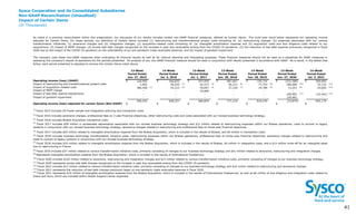 Sysco Corporation and its Consolidated Subsidiaries
Non-GAAP Reconciliation (Unaudited)
Impact of Certain Items
(In Thousands)
4
1 41
Operating income (loss) (GAAP) $ 120,995 $ 546,825 $ 557,959 $ 687,667 $ 720,734 $ (531,580) $ 569,684
Impact of restructuring and transformational project costs 1,692 56,220 (2)
42,573 (4)
46,313 (6)
77,753 (8)
180,066 (10)
33,110 (12)
Impact of acquisition-related costs 386,558 (1)
25,212 (3)
30,697 (5)
37,230 (7)
19,789 (9)
13,251 (9)
24,826 (14)
Impact of MEPP charge - - 35,600 - - - -
Impact of bad debt reserve adjustments - - - - - 169,903 (11)
(22,441) (13)
Impact of goodwill impairment - - - - - 134,481 -
Operating income (loss) adjusted for certain items (Non-GAAP) $
509,245
$
628,257
$
666,829
$
771,210
$
818,276
$
(33,879)
$
605,179
(14)
Fiscal 2021 represents $19 million of intangible amortization expense from the Brakes Acquisition, which is included in the results of International Foodservice, as well as $6 million of due diligence and integration costs related to
Greco and Sons, which are included within Global Support Center expenses.
(10)
Fiscal 2020 includes $165 million related to severance, restructuring and integration charges and $15 million related to various transformation initiative costs, primarily consisting of changes to our business technology strategy.
(12)
Fiscal 2021 includes $17 million related to various transformation initiative costs, primarily consisting of changes to our business technology strategy and $16 million related to restructuring and severance charges.
(11)
Fiscal 2020 represents excess bad debt charges recognized on the increase in past due receivables arising from the COVID-19 pandemic.
(13)
Fiscal 2021 represents the reduction of bad debt charges previously taken on pre-pandemic trade receivable balances in fiscal 2020.
(9)
Represents intangible amortization expense from the Brakes Acquisition, which is included in the results of International Foodservice.
(8)
Fiscal 2019 includes $37 million related to various transformation initiative costs, primarily consisting of changes to our business technology strategy and $41 million related to severance, restructuring and integration charges.
(5)
Fiscal 2017 includes $20 million related to intangible amortization expense from the Brakes Acquisition, which is included in the results of Brakes, and $9 million in transaction costs.
(6)
Fiscal 2018 includes business technology transformation initiative costs, restructuring expenses within our Brakes operations, professional fees on three-year financial objectives, severance charges related to restructuring and
costs to convert to legacy systems in conjunction with our revised business technology strategy.
(1)
Fiscal 2015 includes US Foods merger and integration planning and transaction costs
(2)
Fiscal 2016 includes severance charges, professional fees on 3-year financial objectives, other restructuring costs and costs associated with our revised business technology strategy.
(3)
Fiscal 2016 includes Brakes Acquisition transaction costs.
(4)
Fiscal 2017 includes $28 million in accelerated depreciation associated with our revised business technology strategy and $12 million related to restructuring expenses within our Brakes operations, costs to convert to legacy
systems in conjunction with our revised business technology strategy, severance charges related to restructuring and professional fees on three-year financial objectives.
(7)
Fiscal 2018 includes $16 million related to intangible amortization expense from the Brakes Acquisition, which is included in the results of Brakes, $4 million in integration costs, and a $14 million write-off for an intangible asset
due to restructuring in France.
13-Week
Period Ended
Jul. 1, 2017
13-Week
Period Ended
Jun. 30, 2018
13-Week
Period Ended
Jun. 29, 2019
As noted in a previous reconciliation within this presentation, our discussion of our results includes certain non-GAAP financial measures, defined as Certain Items. The multi-year trend below represents our operating income
adjusted for Certain Items. For these periods, our definition of Certain Items included (1) restructuring and transformational project costs consisting of: (a) restructuring charges, (b) expenses associated with our various
transformation initiatives, (c) severance charges and (d) integration charges; (2) acquisition-related costs consisting of: (a) intangible amortization expense and (b) acquisition costs and due diligence costs related to our
acquisitions; (3) impact of MEPP charges; (4) excess bad debt charges recognized on the increase in past due receivables arising from the COVID-19 pandemic; (5) the reduction of bad debt expense previously recognized in fiscal
2020 due to the impact of the COVID-19 pandemic on the collectability of our pre-pandemic trade receivable balances; and (6) impact of goodwill impairment.
The company uses these non-GAAP measures when evaluating its financial results as well as for internal planning and forecasting purposes. These financial measures should not be used as a substitute for GAAP measures in
assessing the company’s results of operations for the periods presented. An analysis of any non-GAAP financial measure should be used in conjunction with results presented in accordance with GAAP. As a result, in the tables that
follow, each period presented is adjusted to remove the Certain Items noted above.
13-Week
Period Ended
Jun. 27, 2015
14-Week
Period Ended
Jul. 2, 2016
13-Week
Period Ended
Jun. 27, 2020
14-Week
Period Ended
Jul. 3, 2021
 